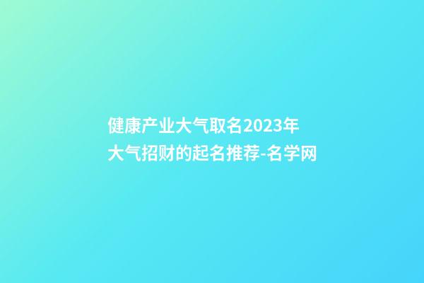 健康产业大气取名2023年 大气招财的起名推荐-名学网-第1张-公司起名-玄机派